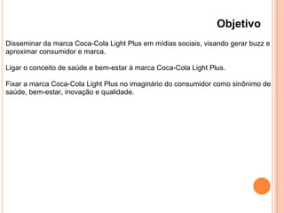 Objetivo
Disseminar da marca Coca-Cola Light Plus em mídias sociais, visando gerar buzz e
aproximar consumidor e marca.
Ligar o conceito de saúde e bem-estar à marca Coca-Cola Light Plus.
Fixar a marca Coca-Cola Light Plus no imaginário do consumidor como sinônimo de
saúde, bem-estar, inovação e qualidade.
 