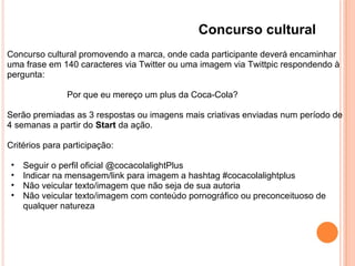 Concurso cultural
Concurso cultural promovendo a marca, onde cada participante deverá encaminhar
uma frase em 140 caracteres via Twitter ou uma imagem via Twittpic respondendo à
pergunta:
Por que eu mereço um plus da Coca-Cola?
Serão premiadas as 3 respostas ou imagens mais criativas enviadas num período de
4 semanas a partir do Start da ação.
Critérios para participação:
• Seguir o perfil oficial @cocacolalightPlus
• Indicar na mensagem/link para imagem a hashtag #cocacolalightplus
• Não veicular texto/imagem que não seja de sua autoria
• Não veicular texto/imagem com conteúdo pornográfico ou preconceituoso de
qualquer natureza
 