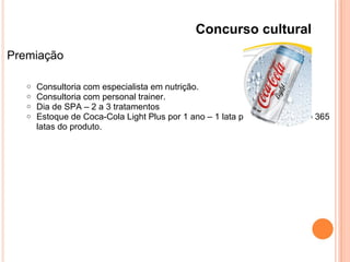 Concurso cultural
Premiação
o Consultoria com especialista em nutrição.
o Consultoria com personal trainer.
o Dia de SPA – 2 a 3 tratamentos
o Estoque de Coca-Cola Light Plus por 1 ano – 1 lata por dia, totalizando 365
latas do produto.
 