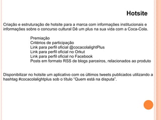 Hotsite
Criação e estruturação de hotsite para a marca com informações institucionais e
informações sobre o concurso cultural Dê um plus na sua vida com a Coca-Cola.
Premiação
Critérios de participação
Link para perfil oficial @cocacolalightPlus
Link para perfil oficial no Orkut
Link para perfil oficial no Facebook
Posts em formato RSS de blogs parceiros, relacionados ao produto
Disponibilizar no hotsite um aplicativo com os últimos tweets publicados utilizando a
hashtag #cocacolalightplus sob o título “Quem está na disputa”.
 