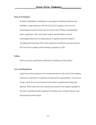 ______________Coca-Cola Company_____________


State of Technology

       In today's marketplace, technology is a key player in helping a business stay

       profitable. Large businesses, like the Coca-Cola Company, must invest in

       technological research to find ways to become more efficient, and ultimately

       better competitors. The Coca-Cola Company should address external

       technological threats by investing directly in applied research to improve

       recording and monitoring of the sales, production and delivery process between

       the Coca-Cola Company and the bottling companies (p. 90).



Politics

       There are not any legal factors affecting the marketing of this product.



Laws and Regulations

       Legal factors that could pose an environmental threat to the Coca-Cola Company

       include new legislation or regulation of food and beverage products. Activists are

       trying to push for more government involvement in product advertising and

       labeling. While many laws have already been passed in this regard, expanded or

       new laws could threaten the company by creating more overhead expenses and

       decreasing the profit margin.




                                           -8-
 