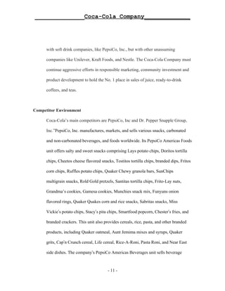 ______________Coca-Cola Company_____________




      with soft drink companies, like PepsiCo, Inc., but with other unassuming

      companies like Unilever, Kraft Foods, and Nestle. The Coca-Cola Company must

      continue aggressive efforts in responsible marketing, community investment and

      product development to hold the No. 1 place in sales of juice, ready-to-drink

      coffees, and teas.



Competitor Environment

      Coca-Cola’s main competitors are PepsiCo, Inc and Dr. Pepper Snapple Group,

      Inc.”PepsiCo, Inc. manufactures, markets, and sells various snacks, carbonated

      and non-carbonated beverages, and foods worldwide. Its PepsiCo Americas Foods

      unit offers salty and sweet snacks comprising Lays potato chips, Doritos tortilla

      chips, Cheetos cheese flavored snacks, Tostitos tortilla chips, branded dips, Fritos

      corn chips, Ruffles potato chips, Quaker Chewy granola bars, SunChips

      multigrain snacks, Rold Gold pretzels, Santitas tortilla chips, Frito-Lay nuts,

      Grandma’s cookies, Gamesa cookies, Munchies snack mix, Funyuns onion

      flavored rings, Quaker Quakes corn and rice snacks, Sabritas snacks, Miss

      Vickie’s potato chips, Stacy’s pita chips, Smartfood popcorn, Chester’s fries, and

      branded crackers. This unit also provides cereals, rice, pasta, and other branded

      products, including Quaker oatmeal, Aunt Jemima mixes and syrups, Quaker

      grits, Cap’n Crunch cereal, Life cereal, Rice-A-Roni, Pasta Roni, and Near East

      side dishes. The company’s PepsiCo Americas Beverages unit sells beverage



                                         - 11 -
 