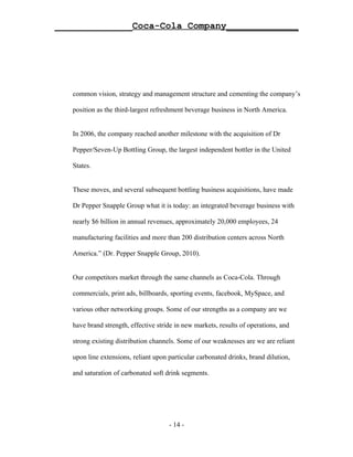 ______________Coca-Cola Company_____________




   common vision, strategy and management structure and cementing the company’s

   position as the third-largest refreshment beverage business in North America.


   In 2006, the company reached another milestone with the acquisition of Dr

   Pepper/Seven-Up Bottling Group, the largest independent bottler in the United

   States.


   These moves, and several subsequent bottling business acquisitions, have made

   Dr Pepper Snapple Group what it is today: an integrated beverage business with

   nearly $6 billion in annual revenues, approximately 20,000 employees, 24

   manufacturing facilities and more than 200 distribution centers across North

   America.” (Dr. Pepper Snapple Group, 2010).


   Our competitors market through the same channels as Coca-Cola. Through

   commercials, print ads, billboards, sporting events, facebook, MySpace, and

   various other networking groups. Some of our strengths as a company are we

   have brand strength, effective stride in new markets, results of operations, and

   strong existing distribution channels. Some of our weaknesses are we are reliant

   upon line extensions, reliant upon particular carbonated drinks, brand dilution,

   and saturation of carbonated soft drink segments.




                                      - 14 -
 