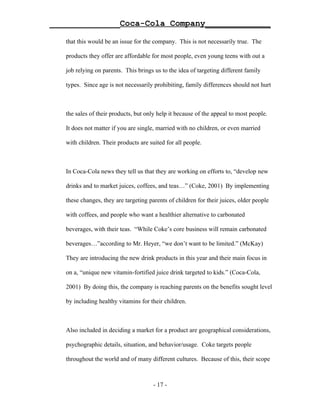 ______________Coca-Cola Company_____________

   that this would be an issue for the company. This is not necessarily true. The

   products they offer are affordable for most people, even young teens with out a

   job relying on parents. This brings us to the idea of targeting different family

   types. Since age is not necessarily prohibiting, family differences should not hurt



   the sales of their products, but only help it because of the appeal to most people.

   It does not matter if you are single, married with no children, or even married

   with children. Their products are suited for all people.



   In Coca-Cola news they tell us that they are working on efforts to, “develop new

   drinks and to market juices, coffees, and teas…” (Coke, 2001) By implementing

   these changes, they are targeting parents of children for their juices, older people

   with coffees, and people who want a healthier alternative to carbonated

   beverages, with their teas. “While Coke’s core business will remain carbonated

   beverages…”according to Mr. Heyer, “we don’t want to be limited.” (McKay)

   They are introducing the new drink products in this year and their main focus in

   on a, “unique new vitamin-fortified juice drink targeted to kids.” (Coca-Cola,

   2001) By doing this, the company is reaching parents on the benefits sought level

   by including healthy vitamins for their children.



   Also included in deciding a market for a product are geographical considerations,

   psychographic details, situation, and behavior/usage. Coke targets people

   throughout the world and of many different cultures. Because of this, their scope



                                       - 17 -
 
