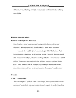 ______________Coca-Cola Company_____________

   of flavors, sweet, refreshing, for hip & young people, healthier alternative to heavy-

   sugar drinks.




Problems and Opportunities

Summary of Strengths and Weaknesses

   Coca-Cola has a strong brand name and brand portfolio. Business-Week and

   interbred, a branding consultancy, recognize Coca-Cola as one of the leading

            brands in their top 100 global brands ranking in 2006. The Business-Week

   Interbred valued Coca-Cola at $67,000 million in 2006. Coca-Cola ranks well ahead

   of its close competitor Pepsi, which has a ranking of 22, has a brand value of $12,690

   million. The company’s strong brand value facilitates customer recall and allows

   Coca-Cola to penetrate markets. However, the company is threatened by intense

   competition which could have an adverse impact on the company’s market share.



Strengths

World’s Leading Brand

   A major strength of Coca-Cola is that it is the largest manufacturer, distributor, and

   marketer of nonalcoholic beverage concentrates and syrups in the world. Coca-Cola



                                          - 20 -
 