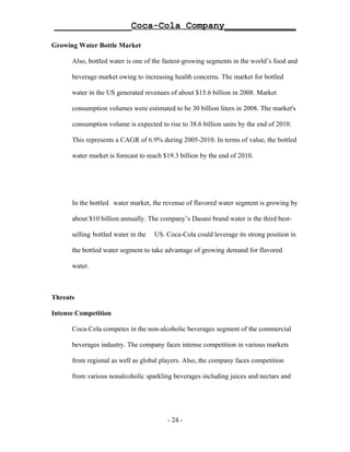 ______________Coca-Cola Company_____________

Growing Water Bottle Market

      Also, bottled water is one of the fastest-growing segments in the world’s food and

      beverage market owing to increasing health concerns. The market for bottled

      water in the US generated revenues of about $15.6 billion in 2008. Market

      consumption volumes were estimated to be 30 billion liters in 2008. The market's

      consumption volume is expected to rise to 38.6 billion units by the end of 2010.

      This represents a CAGR of 6.9% during 2005-2010. In terms of value, the bottled

      water market is forecast to reach $19.3 billion by the end of 2010.




      In the bottled water market, the revenue of flavored water segment is growing by

      about $10 billion annually. The company’s Dasani brand water is the third best-

      selling bottled water in the   US. Coca-Cola could leverage its strong position in

      the bottled water segment to take advantage of growing demand for flavored

      water.



Threats

Intense Competition

      Coca-Cola competes in the non-alcoholic beverages segment of the commercial

      beverages industry. The company faces intense competition in various markets

      from regional as well as global players. Also, the company faces competition

      from various nonalcoholic sparkling beverages including juices and nectars and




                                         - 24 -
 