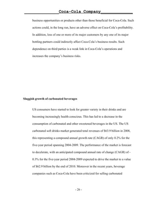 ______________Coca-Cola Company_____________

      business opportunities or products other than those beneficial for Coca-Cola. Such

      actions could, in the long run, have an adverse effect on Coca-Cola’s profitability.

      In addition, loss of one or more of its major customers by any one of its major

      bottling partners could indirectly affect Coca-Cola’s business results. Such

      dependence on third parties is a weak link in Coca-Cola’s operations and

      increases the company’s business risks.




Sluggish growth of carbonated beverages


      US consumers have started to look for greater variety in their drinks and are

      becoming increasingly health conscious. This has led to a decrease in the

      consumption of carbonated and other sweetened beverages in the US. The US

      carbonated soft drinks market generated total revenues of $63.9 billion in 2008,

      this representing a compound annual growth rate (CAGR) of only 0.2% for the

      five-year period spanning 2004-2009. The performance of the market is forecast

      to decelerate, with an anticipated compound annual rate of change (CAGR) of -

      0.3% for the five-year period 2004-2009 expected to drive the market to a value

      of $62.9 billion by the end of 2010. Moreover in the recent years, beverage

      companies such as Coca-Cola have been criticized for selling carbonated




                                         - 26 -
 