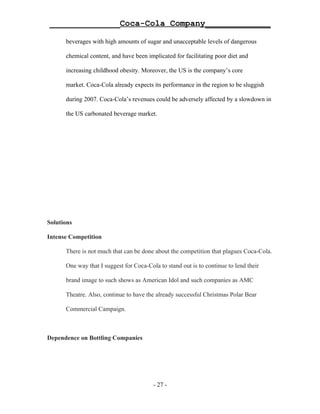 ______________Coca-Cola Company_____________

      beverages with high amounts of sugar and unacceptable levels of dangerous

      chemical content, and have been implicated for facilitating poor diet and

      increasing childhood obesity. Moreover, the US is the company’s core

      market. Coca-Cola already expects its performance in the region to be sluggish

      during 2007. Coca-Cola’s revenues could be adversely affected by a slowdown in

      the US carbonated beverage market.




Solutions

Intense Competition

      There is not much that can be done about the competition that plagues Coca-Cola.

      One way that I suggest for Coca-Cola to stand out is to continue to lend their

      brand image to such shows as American Idol and such companies as AMC

      Theatre. Also, continue to have the already successful Christmas Polar Bear

      Commercial Campaign.



Dependence on Bottling Companies




                                         - 27 -
 