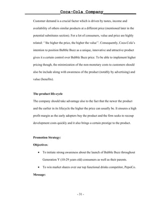 ______________Coca-Cola Company_____________

   Customer demand is a crucial factor which is driven by tastes, income and

   availability of others similar products at a different price (mentioned later in the

   potential substitutes section). For a lot of consumers, value and price are highly

   related: ‘’the higher the price, the higher the value’’. Consequently, Coca-Cola’s

   intention to position Bubble Buzz as a unique, innovative and attractive product

   gives it a certain control over Bubble Buzz price. To be able to implement higher

   pricing though, the minimization of the non-monetary costs to customers should

   also be include along with awareness of the product (notably by advertising) and

   value (benefits).



   The product life-cycle

   The company should take advantage also to the fact that the newer the product

   and the earlier in its lifecycle the higher the price can usually be. It ensures a high

   profit margin as the early adopters buy the product and the firm seeks to recoup

   development costs quickly and it also brings a certain prestige to the product.



   Promotion Strategy:

   Objectives:

      •   To initiate strong awareness about the launch of Bubble Buzz throughout

          Generation Y (10-29 years old) consumers as well as their parents.

      •   To win market shares over our top functional drinks competitor, PepsiCo.

   Message:




                                        - 31 -
 