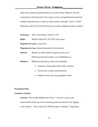 ______________Coca-Cola Company_____________

      rather uses continuous partial attention to scan the media. Marketers can still

      communicate with Generation Y by using a variety of targeted promotional tools.

      Another important tactic to reach our target market is through “Viral” or “Buzz”

      marketing, which Coca-Cola will heavily use in this campaign (campus, contests).



      Television:    MTV, Much Music, VrakTV, YTV

      Radio:         MIX96, CKOI 96.9, 94.7 FM, Universities

      Magazines for girls: Cosmo, Elle

      Magazines for boys: Sports Illustrated (or Kids edition)

      Internet:      Banners on select websites (gaming, sports, etc.)

                     Official promotional website: www.BubbleBuzz.ca

      Outdoors:      Billboards and prints in select areas including:

                         •   Campuses, transportation (bus, metro, stations)

                         •   Tourist areas in high seasonal periods

                         •   Outskirts of key cities in geographical reach




Promotional Mix:

Consumer oriented:

      Contests: “Win another Bubble Buzz flavor”, “Uncover a secret code

      underneath the bottle cap and win sporting goods and electronics by logging

      on the website”, “Win a trip for the 2008 Olympics in Beijing”. (Arguments:




                                         - 33 -
 