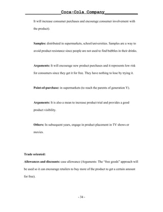 ______________Coca-Cola Company_____________

        It will increase consumer purchases and encourage consumer involvement with

        the product).



        Samples: distributed in supermarkets, school/universities. Samples are a way to

        avoid product resistance since people are not used to find bubbles in their drinks.



        Arguments: It will encourage new product purchases and it represents low risk

        for consumers since they get it for free. They have nothing to lose by trying it.



        Point-of-purchase: in supermarkets (to reach the parents of generation Y).



        Arguments: It is also a mean to increase product trial and provides a good

        product visibility.



        Others: In subsequent years, engage in product placement in TV shows or

        movies.




Trade oriented:

Allowances and discounts: case allowance (Arguments: The “free goods” approach will

be used so it can encourage retailers to buy more of the product to get a certain amount

for free).




                                            - 34 -
 