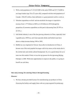 ______________Coca-Cola Company_____________

   1. With a total population of 1,313,015,000 in the end of 2008 and 327,714,000 in

       our target market (age 10 to 25 years old), compared with the total population of

       Canada---304,453 million, there definitely is a great potential worth to work on.

   2. Absolute expenditure on food and non-alcoholic beverages is expected to

       increase from 1,777 billion in 2005 to 2,154 billion in 2010 (though the

       proportion of consumer expenditure on this part is decreasing from 28.39% to

       25.75% )

   3. Soft drinks industry is one of the fast growing industries in China, especially fruit/

       vegetable juice, RTD tea, and Asian specialty drinks and bottled water have

       shown a sharp increase during 1998 to 2003.

   4. Bubble tea was originated in Taiwan. Soon after its introduction in China, it

       became one of the most popular beverages sold in tea stores on the streets due to

       the similar taste and similar cultural background. So, it is a good chance for us to

       enter into this market.5.Since we are the top sponsor for the upcoming Beijing

       Olympic in 2008. With more opportunities to expose to the public, it is going to

       benefit our sale there.




Our entry-strategy for entering China is through licensing.

Reasons:

   1. We have already provided licenses for manufacturing our products in China

       (licensing the bottlers and supply them with our syrup required for producing).




                                           - 36 -
 