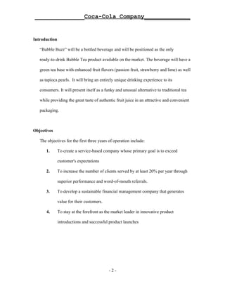 ______________Coca-Cola Company_____________


Introduction

   “Bubble Buzz” will be a bottled beverage and will be positioned as the only

   ready-to-drink Bubble Tea product available on the market. The beverage will have a

   green tea base with enhanced fruit flavors (passion fruit, strawberry and lime) as well

   as tapioca pearls. It will bring an entirely unique drinking experience to its

   consumers. It will present itself as a funky and unusual alternative to traditional tea

   while providing the great taste of authentic fruit juice in an attractive and convenient

   packaging.



Objectives

   The objectives for the first three years of operation include:

      1.       To create a service-based company whose primary goal is to exceed

               customer's expectations

      2.       To increase the number of clients served by at least 20% per year through

               superior performance and word-of-mouth referrals.

      3.       To develop a sustainable financial management company that generates

               value for their customers.

      4.       To stay at the forefront as the market leader in innovative product

               introductions and successful product launches




                                            -2-
 