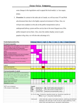 ______________Coca-Cola Company_____________

    some changes in the ingredients used to appeal the local market, i.e. less sugary

    drinks.

 3. Promotion: In contrast to the radio ads in Canada, we will use more TV and Web

    advertisement there due to the highly exposed environment in China. Also, we

    will put more emphasis on the ads on the public transportation such as

    underground/subway system and bus service due to the more frequent use of the

    public transport service there. Also, since the outdoor display screen is quite

    popular in big cities, we will also take advantage of it.




                               Implementation Plan




                                        - 38 -
 
