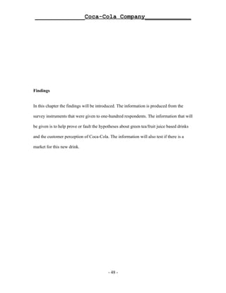 ______________Coca-Cola Company_____________




Findings


In this chapter the findings will be introduced. The information is produced from the

survey instruments that were given to one-hundred respondents. The information that will

be given is to help prove or fault the hypotheses about green tea/fruit juice based drinks

and the customer perception of Coca-Cola. The information will also test if there is a

market for this new drink.




                                           - 48 -
 