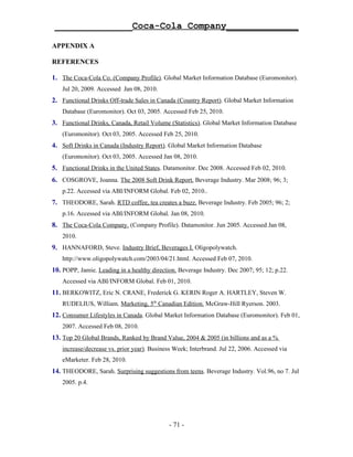 ______________Coca-Cola Company_____________

APPENDIX A

REFERENCES

1. The Coca-Cola Co. (Company Profile). Global Market Information Database (Euromonitor).
    Jul 20, 2009. Accessed Jan 08, 2010.
2. Functional Drinks Off-trade Sales in Canada (Country Report). Global Market Information
    Database (Euromonitor). Oct 03, 2005. Accessed Feb 25, 2010.
3. Functional Drinks, Canada, Retail Volume (Statistics). Global Market Information Database
    (Euromonitor). Oct 03, 2005. Accessed Feb 25, 2010.
4. Soft Drinks in Canada (Industry Report). Global Market Information Database
    (Euromonitor). Oct 03, 2005. Accessed Jan 08, 2010.
5. Functional Drinks in the United States. Datamonitor. Dec 2008. Accessed Feb 02, 2010.
6. COSGROVE, Joanna. The 2008 Soft Drink Report. Beverage Industry. Mar 2008; 96; 3;
    p.22. Accessed via ABI/INFORM Global. Feb 02, 2010..
7. THEODORE, Sarah. RTD coffee, tea creates a buzz. Beverage Industry. Feb 2005; 96; 2;
    p.16. Accessed via ABI/INFORM Global. Jan 08, 2010.
8. The Coca-Cola Company. (Company Profile). Datamonitor. Jun 2005. Accessed Jan 08,
    2010.
9. HANNAFORD, Steve. Industry Brief, Beverages I. Oligopolywatch.
    http://www.oligopolywatch.com/2003/04/21.html. Accessed Feb 07, 2010.
10. POPP, Jamie. Leading in a healthy direction. Beverage Industry. Dec 2007; 95; 12; p.22.
    Accessed via ABI/INFORM Global. Feb 01, 2010.
11. BERKOWITZ, Eric N. CRANE, Frederick G. KERIN Roger A. HARTLEY, Steven W.
    RUDELIUS, William. Marketing, 5th Canadian Edition. McGraw-Hill Ryerson. 2003.
12. Consumer Lifestyles in Canada. Global Market Information Database (Euromonitor). Feb 01,
    2007. Accessed Feb 08, 2010.
13. Top 20 Global Brands, Ranked by Brand Value, 2004 & 2005 (in billions and as a %
    increase/decrease vs. prior year). Business Week; Interbrand. Jul 22, 2006. Accessed via
    eMarketer. Feb 28, 2010.
14. THEODORE, Sarah. Surprising suggestions from teens. Beverage Industry. Vol.96, no 7. Jul
    2005. p.4.




                                             - 71 -
 