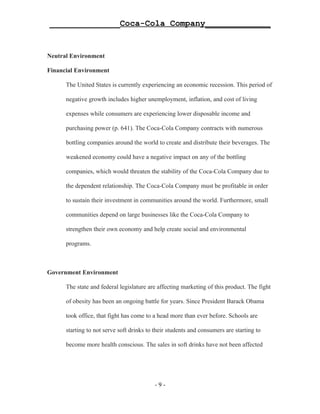 ______________Coca-Cola Company_____________


Neutral Environment

Financial Environment

      The United States is currently experiencing an economic recession. This period of

      negative growth includes higher unemployment, inflation, and cost of living

      expenses while consumers are experiencing lower disposable income and

      purchasing power (p. 641). The Coca-Cola Company contracts with numerous

      bottling companies around the world to create and distribute their beverages. The

      weakened economy could have a negative impact on any of the bottling

      companies, which would threaten the stability of the Coca-Cola Company due to

      the dependent relationship. The Coca-Cola Company must be profitable in order

      to sustain their investment in communities around the world. Furthermore, small

      communities depend on large businesses like the Coca-Cola Company to

      strengthen their own economy and help create social and environmental

      programs.



Government Environment

      The state and federal legislature are affecting marketing of this product. The fight

      of obesity has been an ongoing battle for years. Since President Barack Obama

      took office, that fight has come to a head more than ever before. Schools are

      starting to not serve soft drinks to their students and consumers are starting to

      become more health conscious. The sales in soft drinks have not been affected




                                           -9-
 