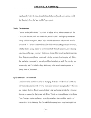 ______________Coca-Cola Company_____________


      significantly, but with time, Coca-Cola and other soft drink corporations could

      feel the pinch from the “get healthy” movement.



Media Environment

      Current media publicity for Coca-Cola is indeed mixed. Most commercials for

      Coca-Cola are cute, fun, and market the product to be a social party starter or a

      family conversation piece. There are a number of business articles that discuss

      how much of a positive affect the Coca-Cola Corporation helps the environment,

      whether that is giving money to environmentally friendly charities, encouraging

      recycling, or having a company fundraiser. Some of the negative attention comes

      from the government being concerned with the amount of carbonated soft drinks

      that are being consumed by not only children but adults as well. The obesity rate

      is unsettling and Coca-Cola, along with many other soft drink companies, is

      taking some of the blame.



Special Interest Environment

      Consumer tastes and needs are ever changing. With the new focus on health and

      nutrition and concerns with obesity, many consumers are changing their behaviors

      and product choices. Tea products, bottled water and energy drinks have become

      favored as opposed to the typical soft drink. This is an external threat to the Coca-

      Cola Company, as these changes in preferences have increased the number of

      competitors in the industry. The Coca-Cola Company is not only in competition



                                          - 10 -
 