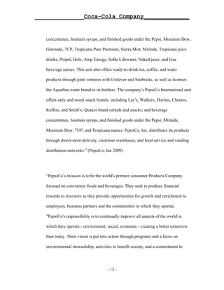 ______________Coca-Cola Company_____________


   concentrates, fountain syrups, and finished goods under the Pepsi, Mountain Dew,

   Gatorade, 7UP, Tropicana Pure Premium, Sierra Mist, Mirinda, Tropicana juice

   drinks, Propel, Dole, Amp Energy, SoBe Lifewater, Naked juice, and Izze

   beverage names. This unit also offers ready-to-drink tea, coffee, and water

   products through joint ventures with Unilever and Starbucks, as well as licenses

   the Aquafina water brand to its bottlers. The company’s PepsiCo International unit

   offers salty and sweet snack brands, including Lay’s, Walkers, Doritos, Cheetos,

   Ruffles, and Smith’s; Quaker brand cereals and snacks; and beverage

   concentrates, fountain syrups, and finished goods under the Pepsi, Mirinda,

   Mountain Dew, 7UP, and Tropicana names. PepsiCo, Inc. distributes its products

   through direct-store-delivery, customer warehouse, and food service and vending

   distribution networks.” (PepsiCo, Inc 2009)




   “PepsiCo’s mission is to be the world's premier consumer Products Company

   focused on convenient foods and beverages. They seek to produce financial

   rewards to investors as they provide opportunities for growth and enrichment to

   employees, business partners and the communities in which they operate.

   "PepsiCo's responsibility is to continually improve all aspects of the world in

   which they operate - environment, social, economic - creating a better tomorrow

   than today. Their vision is put into action through programs and a focus on

   environmental stewardship, activities to benefit society, and a commitment to




                                      - 12 -
 