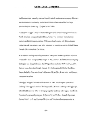 ______________Coca-Cola Company_____________



   build shareholder value by making PepsiCo a truly sustainable company. They are

   also committed to achieving business and financial success while leaving a

   positive imprint on society. “(PepsiCo, Inc 2010)


   “Dr Pepper Snapple Group is the third-largest refreshment beverage business in

   North America, headquartered in Plano, Texas. The company manufactures

   markets and distributes more than 50 brands of carbonated soft drinks, juices;

   ready to drink teas, mixers and other premium beverages across the United States,

   Canada, Mexico and the Caribbean.


   With a brand heritage spanning more than 200 years, the DPS portfolio includes

   some of the most recognized beverages in the Americas. In addition to its flagship

   Dr Pepper and Snapple brands, the DPS portfolio includes 7UP, Mott’s, A&W,

   Sunkist soda, Hawaiian Punch, Canada Dry, Schweppes, RC Cola, Diet Rite,

   Squirt, Peñafiel, Yoo-hoo, Rose’s, Clamato, Mr. & Mrs. T and other well-known

   consumer favorites.


   Dr Pepper Snapple Group was established in 2008 following the spin-off of

   Cadbury Schweppes Americas Beverages (CSAB) from Cadbury Schweppes plc.

   CSAB had formed in 2003 by bringing together Cadbury Schweppes’ four North

   American beverages businesses, Dr Pepper/Seven Up Inc., Snapple Beverage

   Group, Mott’s LLP, and Bebidas Mexico, unifying these businesses under a




                                     - 13 -
 