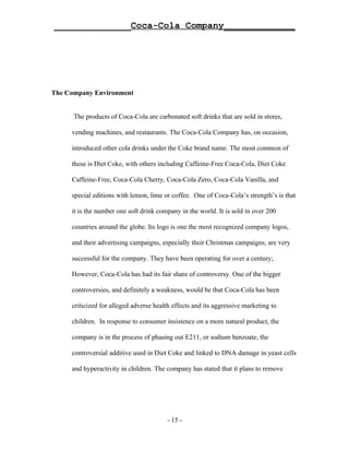 ______________Coca-Cola Company_____________




The Company Environment


      The products of Coca-Cola are carbonated soft drinks that are sold in stores,

     vending machines, and restaurants. The Coca-Cola Company has, on occasion,

     introduced other cola drinks under the Coke brand name. The most common of

     these is Diet Coke, with others including Caffeine-Free Coca-Cola, Diet Coke

     Caffeine-Free, Coca-Cola Cherry, Coca-Cola Zero, Coca-Cola Vanilla, and

     special editions with lemon, lime or coffee. One of Coca-Cola’s strength’s is that

     it is the number one soft drink company in the world. It is sold in over 200

     countries around the globe. Its logo is one the most recognized company logos,

     and their advertising campaigns, especially their Christmas campaigns, are very

     successful for the company. They have been operating for over a century;

     However, Coca-Cola has had its fair share of controversy. One of the bigger

     controversies, and definitely a weakness, would be that Coca-Cola has been

     criticized for alleged adverse health effects and its aggressive marketing to

     children. In response to consumer insistence on a more natural product, the

     company is in the process of phasing out E211, or sodium benzoate, the

     controversial additive used in Diet Coke and linked to DNA damage in yeast cells

     and hyperactivity in children. The company has stated that it plans to remove




                                        - 15 -
 