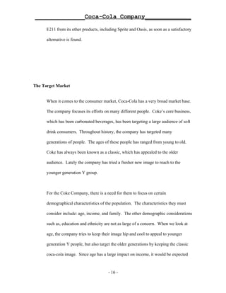 ______________Coca-Cola Company_____________

      E211 from its other products, including Sprite and Oasis, as soon as a satisfactory

      alternative is found.




The Target Market


      When it comes to the consumer market, Coca-Cola has a very broad market base.

      The company focuses its efforts on many different people. Coke’s core business,

      which has been carbonated beverages, has been targeting a large audience of soft

      drink consumers. Throughout history, the company has targeted many

      generations of people. The ages of these people has ranged from young to old.

      Coke has always been known as a classic, which has appealed to the older

      audience. Lately the company has tried a fresher new image to reach to the

      younger generation Y group.



      For the Coke Company, there is a need for them to focus on certain

      demographical characteristics of the population. The characteristics they must

      consider include: age, income, and family. The other demographic considerations

      such as, education and ethnicity are not as large of a concern. When we look at

      age, the company tries to keep their image hip and cool to appeal to younger

      generation Y people, but also target the older generations by keeping the classic

      coca-cola image. Since age has a large impact on income, it would be expected



                                         - 16 -
 