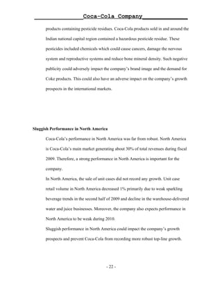______________Coca-Cola Company_____________

      products containing pesticide residues. Coca-Cola products sold in and around the

      Indian national capital region contained a hazardous pesticide residue. These

      pesticides included chemicals which could cause cancers, damage the nervous

      system and reproductive systems and reduce bone mineral density. Such negative

      publicity could adversely impact the company’s brand image and the demand for

      Coke products. This could also have an adverse impact on the company’s growth

      prospects in the international markets.




Sluggish Performance in North America

      Coca-Cola’s performance in North America was far from robust. North America

      is Coca-Cola’s main market generating about 30% of total revenues during fiscal

      2009. Therefore, a strong performance in North America is important for the

      company.

      In North America, the sale of unit cases did not record any growth. Unit case

      retail volume in North America decreased 1% primarily due to weak sparkling

      beverage trends in the second half of 2009 and decline in the warehouse-delivered

      water and juice businesses. Moreover, the company also expects performance in

      North America to be weak during 2010.

      Sluggish performance in North America could impact the company’s growth

      prospects and prevent Coca-Cola from recording more robust top-line growth.




                                         - 22 -
 