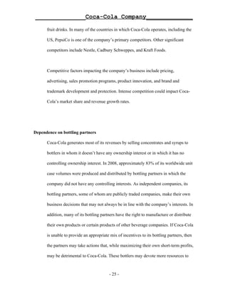 ______________Coca-Cola Company_____________

      fruit drinks. In many of the countries in which Coca-Cola operates, including the

      US, PepsiCo is one of the company’s primary competitors. Other significant

      competitors include Nestle, Cadbury Schweppes, and Kraft Foods.



      Competitive factors impacting the company’s business include pricing,

      advertising, sales promotion programs, product innovation, and brand and

      trademark development and protection. Intense competition could impact Coca-

      Cola’s market share and revenue growth rates.




Dependence on bottling partners

      Coca-Cola generates most of its revenues by selling concentrates and syrups to

      bottlers in whom it doesn’t have any ownership interest or in which it has no

      controlling ownership interest. In 2008, approximately 83% of its worldwide unit

      case volumes were produced and distributed by bottling partners in which the

      company did not have any controlling interests. As independent companies, its

      bottling partners, some of whom are publicly traded companies, make their own

      business decisions that may not always be in line with the company’s interests. In

      addition, many of its bottling partners have the right to manufacture or distribute

      their own products or certain products of other beverage companies. If Coca-Cola

      is unable to provide an appropriate mix of incentives to its bottling partners, then

      the partners may take actions that, while maximizing their own short-term profits,

      may be detrimental to Coca-Cola. These bottlers may devote more resources to



                                          - 25 -
 