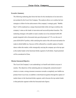 ______________Coca-Cola Company_____________


Executive Summary

   The following marketing plan forms the basis for the introduction of an innovative

   new product by the Coca-Cola Company. The analysis allows us to outline the best

   strategies to follow for the achievement of the company’s strategic goals. “Bubble

   Buzz” will be marketed as a unique functional drink while striving to reinforce the

   company’s status as the leader in innovation and successful product launches. The

   marketing strategies will enable to reach a market size of an estimated 8,688,300

   people (targeted) with a forecasted sales growth prospect of 7.3% over the next 4

   years ($243,029.47 profits), while satisfying the needs of the still-unserved market for

   ready-to-drink bubble tea. Success will be reflected by a sizeable capture of market

   shares within this market, while strategically carrying the company up to the top spot

   as the market leader in the functional drinks segment of soft drinks. Export potential

   will be considered in China.



Mission Statement/Objective

   The Coca-Cola Company’s core undertaking is to benefit and refresh everyone it

   reaches. The objectives of the marketing plan are strategically centered around 3

   criteria: to create a strong consumer awareness towards a completely new bubble tea

   product from Coca-Cola, to establish a wide brand recognition through the capture of

   market shares in the functional drinks segment, and to become the top market leader

   in that particular segment within the forecasted sales figures.




                                           -1-
 