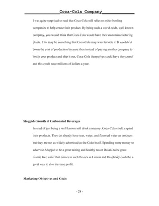 ______________Coca-Cola Company_____________

      I was quite surprised to read that Coca-Cola still relies on other bottling

      companies to help create their product. By being such a world-wide, well known

      company, you would think that Coca-Cola would have their own manufacturing

      plants. This may be something that Coca-Cola may want to look it. It would cut

      down the cost of production because then instead of paying another company to

      bottle your product and ship it out, Coca-Cola themselves could have the control

      and this could save millions of dollars a year.




Sluggish Growth of Carbonated Beverages

      Instead of just being a well known soft drink company, Coca-Cola could expand

      their products. They do already have teas, water, and flavored water as products

      but they are not as widely advertised as the Coke itself. Spending more money to

      advertise Snapple to be a great tasting and healthy tea or Dasani to be great

      calorie free water that comes in such flavors as Lemon and Raspberry could be a

      great way to also increase profit.



Marketing Objectives and Goals



                                           - 28 -
 