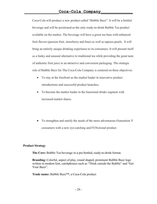 ______________Coca-Cola Company_____________

      Coca-Cola will produce a new product called “Bubble Buzz”. It will be a bottled

      beverage and will be positioned as the only ready-to-drink Bubble Tea product

      available on the market. The beverage will have a green tea base with enhanced

      fruit flavors (passion fruit, strawberry and lime) as well as tapioca pearls. It will

      bring an entirely unique drinking experience to its consumers. It will present itself

      as a funky and unusual alternative to traditional tea while providing the great taste

      of authentic fruit juice in an attractive and convenient packaging. The strategic

      role of Bubble Buzz for The Coca-Cola Company is centered on three objectives:

         •   To stay at the forefront as the market leader in innovative product

             introductions and successful product launches;

         •   To become the market leader in the functional drinks segment with

             increased market shares.




         •   To strengthen and satisfy the needs of the more adventurous Generation Y

             consumers with a new eye-catching and FUNctional product.




Product Strategy

      The Core: Bubble Tea beverage in a pre-bottled, ready-to-drink format.

      Branding: Colorful, aspect of play, round shaped, prominent Bubble Buzz logo
      written in modern font, catchphrases such as “Think outside the Bubble” and “Get
      Your Buzz”.

      Trade name: Bubble Buzz™, a Coca-Cola product



                                          - 29 -
 