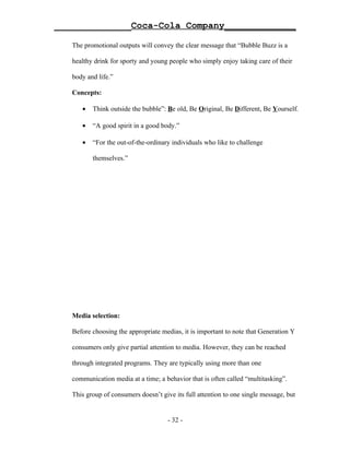 ______________Coca-Cola Company_____________

   The promotional outputs will convey the clear message that “Bubble Buzz is a

   healthy drink for sporty and young people who simply enjoy taking care of their

   body and life.”

   Concepts:

      •   Think outside the bubble”: Be old, Be Original, Be Different, Be Yourself.

      •   “A good spirit in a good body.”

      •   “For the out-of-the-ordinary individuals who like to challenge

          themselves.”




   Media selection:

   Before choosing the appropriate medias, it is important to note that Generation Y

   consumers only give partial attention to media. However, they can be reached

   through integrated programs. They are typically using more than one

   communication media at a time; a behavior that is often called “multitasking”.

   This group of consumers doesn’t give its full attention to one single message, but


                                      - 32 -
 