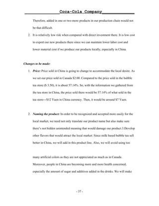 ______________Coca-Cola Company_____________

      Therefore, added in one or two more products in our production chain would not

      be that difficult.

   2. It is relatively low risk when compared with direct investment there. It is low cost

      to export our new products there since we can maintain lower labor cost and

      lower material cost if we produce our products locally, especially in China.



Changes to be made:

   1. Price: Price sold in China is going to change to accommodate the local desire. As

      we set our price sold in Canada $2.00. Compared to the price sold in the bubble

      tea store ($ 3.50), it is about 57.14%. So, with the information we gathered from

      the tea store in China, the price sold there would be 57.14% of what sold in the

      tea store---$12 Yuen in China currency. Then, it would be around $7 Yuen.



   2. Naming the product: In order to be recognized and accepted more easily for the

      local market, we need not only translate our product name but also make sure

      there’s not hidden unintended meaning that would damage our product.3.Develop

      other flavors that would attract the local market: Since milk based bubble tea sell

      better in China, we will add in this product line. Also, we will avoid using too



      many artificial colors as they are not appreciated as much as in Canada.

      Moreover, people in China are becoming more and more health concerned,

      especially the amount of sugar and additives added in the drinks. We will make




                                          - 37 -
 