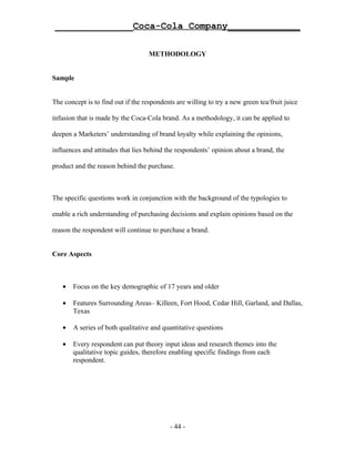 ______________Coca-Cola Company_____________

                                    METHODOLOGY


Sample


The concept is to find out if the respondents are willing to try a new green tea/fruit juice

infusion that is made by the Coca-Cola brand. As a methodology, it can be applied to

deepen a Marketers’ understanding of brand loyalty while explaining the opinions,

influences and attitudes that lies behind the respondents’ opinion about a brand, the

product and the reason behind the purchase.



The specific questions work in conjunction with the background of the typologies to

enable a rich understanding of purchasing decisions and explain opinions based on the

reason the respondent will continue to purchase a brand.


Core Aspects



   •   Focus on the key demographic of 17 years and older

   •   Features Surrounding Areas– Killeen, Fort Hood, Cedar Hill, Garland, and Dallas,
       Texas

   •   A series of both qualitative and quantitative questions

   •   Every respondent can put theory input ideas and research themes into the
       qualitative topic guides, therefore enabling specific findings from each
       respondent.




                                            - 44 -
 