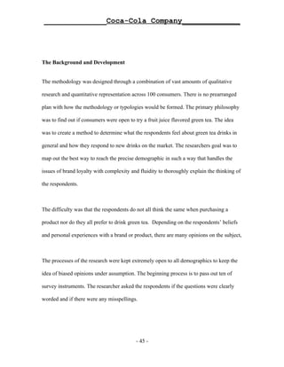 ______________Coca-Cola Company_____________




The Background and Development


The methodology was designed through a combination of vast amounts of qualitative

research and quantitative representation across 100 consumers. There is no prearranged

plan with how the methodology or typologies would be formed. The primary philosophy

was to find out if consumers were open to try a fruit juice flavored green tea. The idea

was to create a method to determine what the respondents feel about green tea drinks in

general and how they respond to new drinks on the market. The researchers goal was to

map out the best way to reach the precise demographic in such a way that handles the

issues of brand loyalty with complexity and fluidity to thoroughly explain the thinking of

the respondents.



The difficulty was that the respondents do not all think the same when purchasing a

product nor do they all prefer to drink green tea. Depending on the respondents’ beliefs

and personal experiences with a brand or product, there are many opinions on the subject,



The processes of the research were kept extremely open to all demographics to keep the

idea of biased opinions under assumption. The beginning process is to pass out ten of

survey instruments. The researcher asked the respondents if the questions were clearly

worded and if there were any misspellings.




                                           - 45 -
 