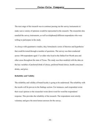 ______________Coca-Cola Company_____________




The next stage of the research was to continue passing out the survey instruments to

make sure a variety of opinions would be represented in the research. The researcher also

emailed the survey instruments, as well as telephoned different respondents who were

willing to participate in the study.


As always with quantitative studies, they formulated a series of theories and hypotheses

that could be tested through a number of questions. The survey was then conducted

across 100 respondents aged 17 or older who lived in the Dallas/Fort Worth area and

other areas throughout the state of Texas. The study was then modeled with the data on

the key variables of preferred drink of choice, preferred brand choice, health conscious

drinks, and price.


Reliability and Validity


The reliability and validity of brand loyalty is going to be understood. The reliability with

the results will be proven in the findings section. For instances, each respondent wrote

their exact opinion or the researcher wrote down word for word the respondents’

response. This provides the reliability of the research. The respondents were strictly

voluntary and gave the most honest answers for the survey.




                                           - 46 -
 