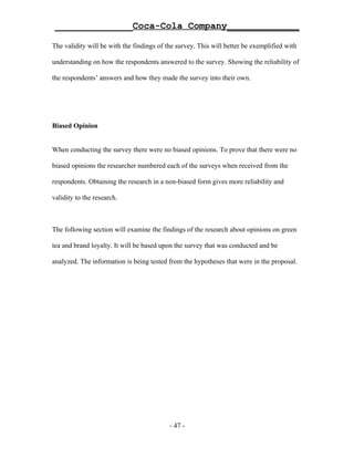 ______________Coca-Cola Company_____________

The validity will be with the findings of the survey. This will better be exemplified with

understanding on how the respondents answered to the survey. Showing the reliability of

the respondents’ answers and how they made the survey into their own.




Biased Opinion


When conducting the survey there were no biased opinions. To prove that there were no

biased opinions the researcher numbered each of the surveys when received from the

respondents. Obtaining the research in a non-biased form gives more reliability and

validity to the research.



The following section will examine the findings of the research about opinions on green

tea and brand loyalty. It will be based upon the survey that was conducted and be

analyzed. The information is being tested from the hypotheses that were in the proposal.




                                           - 47 -
 