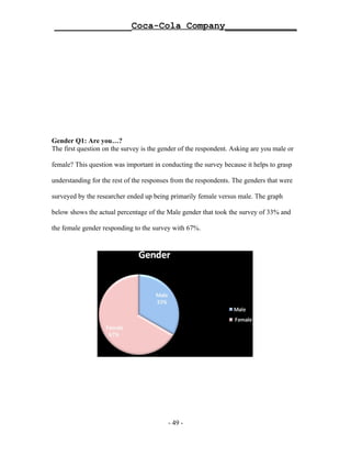 ______________Coca-Cola Company_____________




Gender Q1: Are you…?
The first question on the survey is the gender of the respondent. Asking are you male or

female? This question was important in conducting the survey because it helps to grasp

understanding for the rest of the responses from the respondents. The genders that were

surveyed by the researcher ended up being primarily female versus male. The graph

below shows the actual percentage of the Male gender that took the survey of 33% and

the female gender responding to the survey with 67%.




                                          - 49 -
 