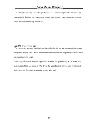 ______________Coca-Cola Company_____________

The table above clearly shows the genders divided. One assumption that one could be

speculated is that that there were more women than men surveyed because the women

were more open to taking the survey.




Age Q2: What is your age?
The reason this question was important in conducting the survey is to determine the age

range that is being used. It was also used to determine how each age range differed on the

answers that were given.

Most respondents that were surveyed were between the ages of thirty six or older. The

percentage of that age range is 40%. Even the second runner up was ages twenty six to

thirty five and that range was not far behind with 30%.




                                          - 50 -
 