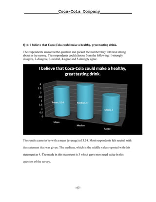 ______________Coca-Cola Company_____________




Q14: I believe that Coca-Cola could make a healthy, great tasting drink.

The respondents answered the question and picked the number they felt most strong
about in the survey. The respondents could choose from the following: 1-strongly
disagree, 2-disagree, 3-neutral, 4-agree and 5-strongly agree.




The results came to be with a mean (average) of 3.54. Most respondents felt neutral with

the statement that was given. The medium, which is the middle value reported with this

statement as 4. The mode in this statement is 3 which gave most used value in this

question of the survey.




                                          - 63 -
 