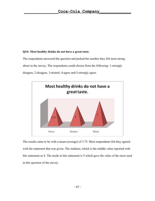 ______________Coca-Cola Company_____________




Q16: Most healthy drinks do not have a great taste.

The respondents answered the question and picked the number they felt most strong

about in the survey. The respondents could choose from the following: 1-strongly

disagree, 2-disagree, 3-neutral, 4-agree and 5-strongly agree.




The results came to be with a mean (average) of 3.75. Most respondents felt they agreed

with the statement that was given. The medium, which is the middle value reported with

this statement as 4. The mode in this statement is 5 which gave the value of the most used

in this question of the survey.




                                           - 65 -
 