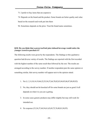 ______________Coca-Cola Company_____________

    71. I prefer to buy items that are expensive

    74. Depends on the brand and the product. Some brands are better quality and value

    based on the research and work put into them

    96. Sometimes depends on the price. Trust the brand name sometimes.




Q18: Do you think that a green tea/fruit juice infused beverage would entice the
younger crowd to purchase it?

The following results were given by the respondents. The findings or this qualitative

question had diverse variety of results. The findings are reported with the first recorded

with the highest number of the same result then followed by the rest. The results are

arranged according to the survey number. If another respondent puts the same opinion or

something similar, that survey number will appear next to the opinion stated.



       1. No (1, 2, 8,10,14,19,46,52,55,56,57,66,70,82,83,84,85,86,87,88,89,92)


       2. No, they should not be knocked off for some brands are just as good. It all

           depends on what it is you are a getting.


       3. In some cases generic products may differ slightly but may still work for

           intended use.


       4. No response (33,36,37,44,54,61,65,69,75,76,80,81,94,95)




                                           - 68 -
 