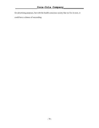 ______________Coca-Cola Company_____________

for advertising purposes, but with the health conscious society that we live in now, it

could have a chance of succeeding.




                                           - 70 -
 