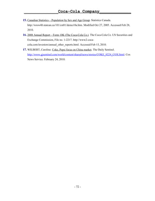 ______________Coca-Cola Company_____________

15. Canadian Statistics – Population by Sex and Age Group. Statistics Canada.
   http://www40.statcan.ca/101/cst01/demo10a.htm. Modified Oct 27, 2005. Accessed Feb 28,
   2010.
16. 2008 Annual Report – Form 10K (The Coca-Cola Co.). The Coca-Cola Co. US Securities and
   Exchange Commission, File no. 1-2217. http://www2.coca-
   cola.com/investors/annual_other_reports.html. Accessed Feb 13, 2010.
17. WILBERT, Caroline. Coke, Pepsi focus on China market. The Daily Sentinel.
   http://www.gjsentinel.com/world/content/shared/news/stories/COKE_0224_COX.html. Cox
   News Service. February 24, 2010.




                                            - 72 -
 