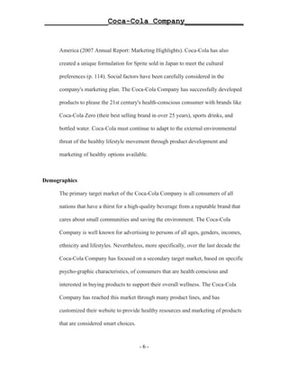 ______________Coca-Cola Company_____________


     America (2007 Annual Report: Marketing Highlights). Coca-Cola has also

     created a unique formulation for Sprite sold in Japan to meet the cultural

     preferences (p. 114). Social factors have been carefully considered in the

     company's marketing plan. The Coca-Cola Company has successfully developed

     products to please the 21st century's health-conscious consumer with brands like

     Coca-Cola Zero (their best selling brand in over 25 years), sports drinks, and

     bottled water. Coca-Cola must continue to adapt to the external environmental

     threat of the healthy lifestyle movement through product development and

     marketing of healthy options available.



Demographics

     The primary target market of the Coca-Cola Company is all consumers of all

     nations that have a thirst for a high-quality beverage from a reputable brand that

     cares about small communities and saving the environment. The Coca-Cola

     Company is well known for advertising to persons of all ages, genders, incomes,

     ethnicity and lifestyles. Nevertheless, more specifically, over the last decade the

     Coca-Cola Company has focused on a secondary target market, based on specific

     psycho-graphic characteristics, of consumers that are health conscious and

     interested in buying products to support their overall wellness. The Coca-Cola

     Company has reached this market through many product lines, and has

     customized their website to provide healthy resources and marketing of products

     that are considered smart choices.



                                          -6-
 