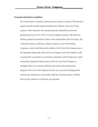 ______________Coca-Cola Company_____________


Economic and business conditions

      The United States is currently experiencing an economic recession. This period of

      negative growth includes higher unemployment, inflation, and cost of living

      expenses while consumers are experiencing lower disposable income and

      purchasing power (p. 641). The Coca-Cola Company contracts with numerous

      bottling companies around the world to create and distribute their beverages. The

      weakened economy could have a negative impact on any of the bottling

      companies, which would threaten the stability of the Coca-Cola Company due to

      the dependent relationship. The Coca-Cola Company must be profitable in order

      to sustain their investment in communities around the world. Furthermore, small

      communities depend on large businesses like the Coca-Cola Company to

      strengthen their own economy and help create social and environmental

      programs. The Coca-Cola Company has been very successful in helping other

      nations grow and become economically stable by investing millions of dollars

      back into the countries in which they are operating.




                                         -7-
 