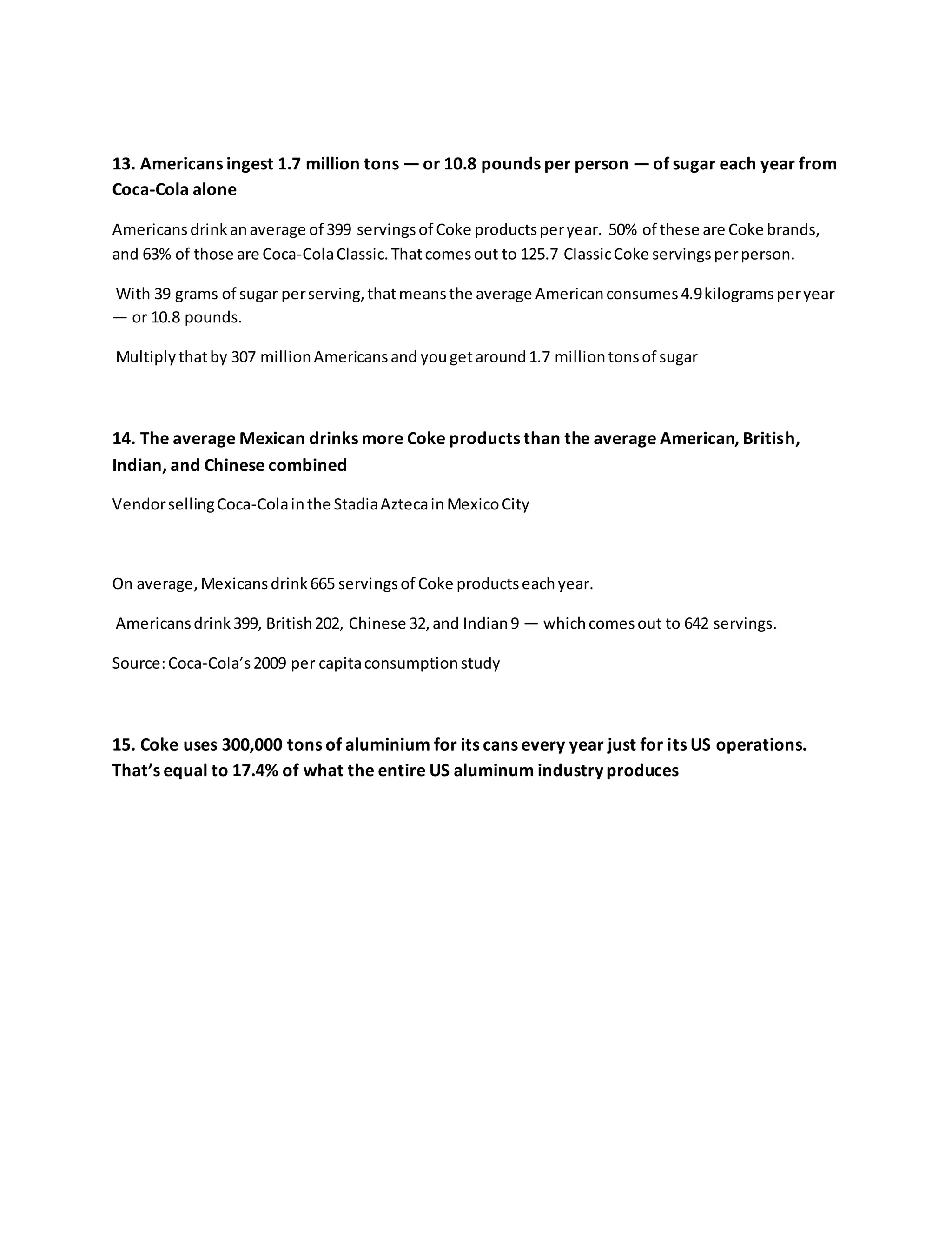13. Americans ingest 1.7 million tons — or 10.8 pounds per person — of sugar each year from
Coca-Cola alone
Americansdrinkanaverage of 399 servingsof Coke productsperyear. 50% of these are Coke brands,
and 63% of those are Coca-ColaClassic.Thatcomesout to 125.7 ClassicCoke servingsperperson.
With 39 grams of sugar perserving,thatmeansthe average Americanconsumes4.9kilogramsperyear
— or 10.8 pounds.
Multiplythatby 307 millionAmericansand yougetaround1.7 milliontonsof sugar
14. The average Mexican drinks more Coke products than the average American, British,
Indian, and Chinese combined
VendorsellingCoca-Colainthe StadiaAztecainMexicoCity
On average,Mexicansdrink665 servingsof Coke productseachyear.
Americansdrink399, British202, Chinese 32,and Indian9 — whichcomesout to 642 servings.
Source:Coca-Cola’s2009 per capitaconsumptionstudy
15. Coke uses 300,000 tons of aluminium for its cans every year just for its US operations.
That’s equal to 17.4% of what the entire US aluminum industry produces
 