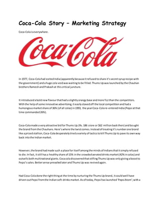 Coca-Cola Story – Marketing Strategy
Coca-Colaiseverywhere.
In 1977, Coca-Colahad exitedIndia(apparentlybecauseitrefusedtoshare it’ssecretsyruprecipe with
the government) andahuge cola voidwaswaitingtobe filled.Thums Upwaslaunchedbythe Chauhan
brothersRameshandPrakashat thiscritical juncture.
It introducedaboldnewflavourthathad a slightlyorangybase andmore fizzthanthe competitors.
Withthe helpof some innovative advertising,iteasilystavedoff the local competitionandhada
humongousmarketshare of 36% (of all colas) in1993, the yearCoca-Colare-enteredIndia(Pepsi atthat
time commanded26%).
Coca-Colamade a veryattractive bidforThums Up (Rs.186 crore or $62 millionbackthen) andbought
the brand fromthe Chauhans.Here’swhere the twistcomes.Insteadof treatingit’snumberone brand
like aprizedstallion,Coca-Coladesperatelytriedavarietyof tacticstokill ThumsUp to pave its ownway
back intothe Indianmarket.
However,the brandhadmade such a place for itself amongthe mindsof Indiansthatitsimplyrefused
to die.Infact, itstill hasa healthyshare of 15% inthe crowdedaerateddrinksmarket(42% incolas) and
outsellsbothmultinational giants.CocacoladiscoveredthatstiflingThumsUpwas onlygivingaboostto
Pepsi’ssales.Bettersense prevailedlaterandThumsUp was revivedagain.
Had Coca-Coladone the rightthingat the time bynurturingthe ThumsUp brand, itcouldwell have
drivenoutPepsi fromthe Indiansoft-drinksmarket.Asof today,Pepsi haslaunched‘PepsiAtom’;witha
 