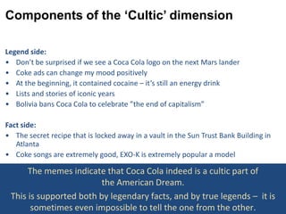 Components of the ‘Cultic’ dimension
Legend side:
• Don’t be surprised if we see a Coca Cola logo on the next Mars lander
• Coke ads can change my mood positively
• At the beginning, it contained cocaine – it’s still an energy drink
• Lists and stories of iconic years
• Bolivia bans Coca Cola to celebrate ”the end of capitalism”
Fact side:
• The secret recipe that is locked away in a vault in the Sun Trust Bank Building in
Atlanta
• Coke songs are extremely good, EXO-K is extremely popular a model

The memes indicate that Coca Cola indeed is a cultic part of
the American Dream.
This is supported both by legendary facts, and by true legends – it is
sometimes even impossible to tell the one from the other.

 