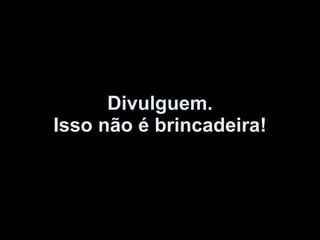 Divulguem. Isso não é brincadeira! 